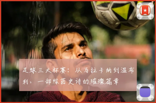 足球三大杯赛：从马拉卡纳到温布利，一部绿茵史诗的璀璨篇章