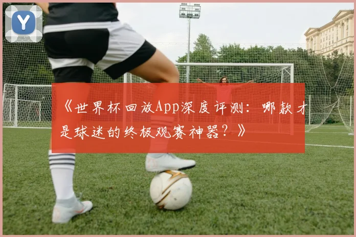 《世界杯回放App深度评测:哪款才是球迷的终极观赛神器?》