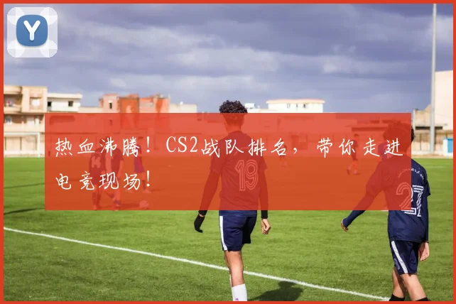 热血沸腾！CS2战队排名，带你走进电竞现场！