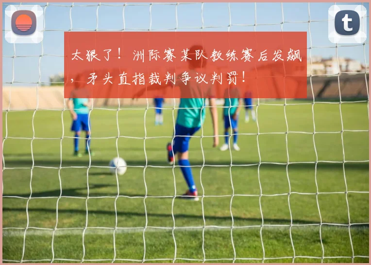 太狠了！洲际赛某队教练赛后发飙，矛头直指裁判争议判罚！