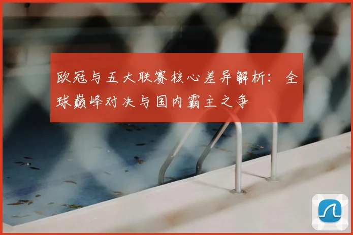 欧冠与五大联赛核心差异解析:全球巅峰对决与国内霸主之争