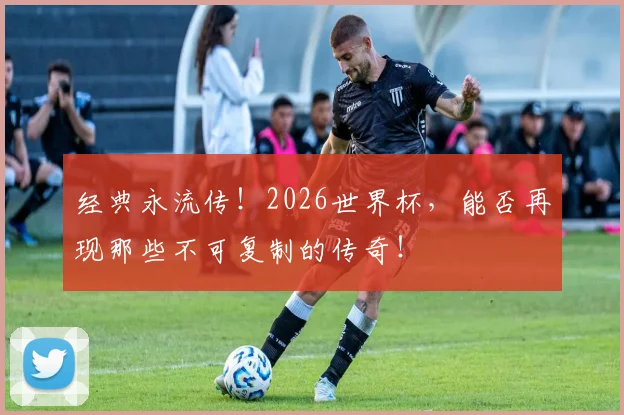 经典永流传!2026世界杯,能否再现那些不可复制的传奇!