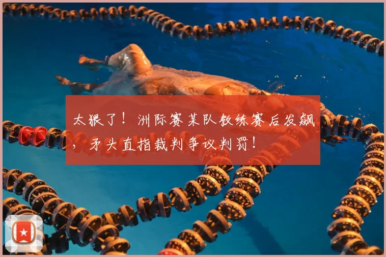 太狠了！洲际赛某队教练赛后发飙，矛头直指裁判争议判罚！