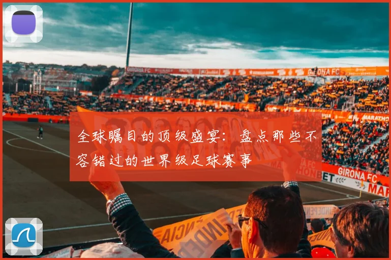 全球瞩目的顶级盛宴:盘点那些不容错过的世界级足球赛事
