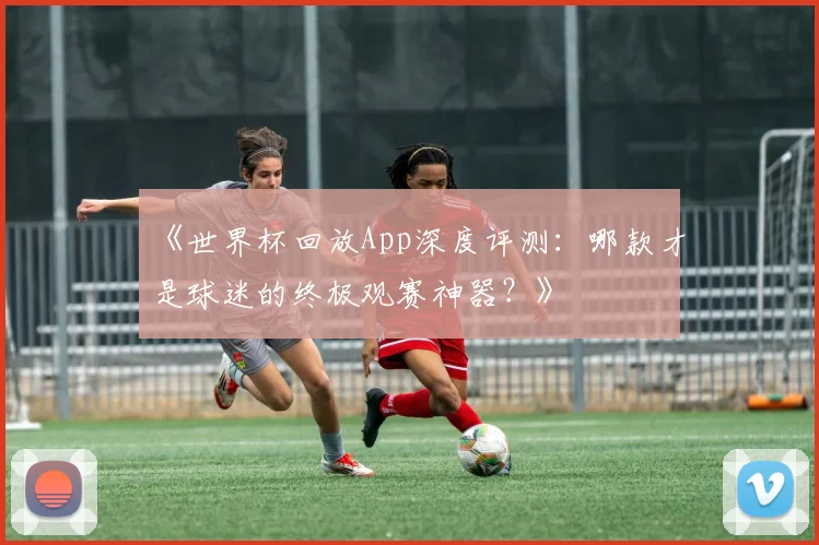 《世界杯回放App深度评测：哪款才是球迷的终极观赛神器？》