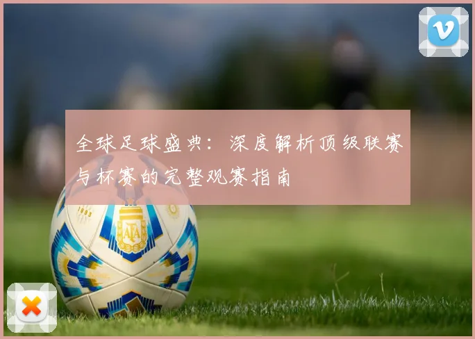 全球足球盛典：深度解析顶级联赛与杯赛的完整观赛指南