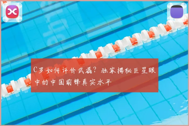 C罗如何评价武磊?独家揭秘巨星眼中的中国前锋真实水平